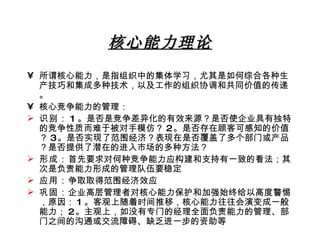 核心能力理论 所谓核心能力，是指组织中的集体学习，尤其是如何综合各种生产技巧和集成多种技术，以及工作的组织协调和共同价值的传递。 核心竞争能力的管理： 识别： 1 。是否是竞争差异化的有效来源？是否使企业具有独特的竞争性质而难于被对手模仿？ 2 。是否存在顾客可感知的价值？ 3 。是否实现了范围经济？表现在是否覆盖了多个部门或产品？是否提供了潜在的进入市场的多种方法？ 形成： 首先要求对何种竞争能力应构建和支持有一致的看法；其次是负责能力形成的管理队伍要稳定 应用： 争取取得范围经济效应 巩固： 企业高层管理者对核心能力保护和加强始终给以高度警惕，原因： 1 。客观上随着时间推移，核心能力往往会演变成一般能力； 2 。主观上，如没有专门的经理全面负责能力的管理、部门之间的沟通或交流障碍、缺乏进一步的资助等 