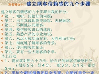致富秘诀十： 建立顾客信赖感的九个步骤 建立顾客信赖感的九个步骤自我的评分： 第一、倾听，问很好的问题；　　 第二、出自真诚地赞美顾客，表扬顾客；　　 第三、不断地认同顾客；　　 第四、模仿顾客讲话的速度；　　 第五、熟悉产品的专业知识；　　 第六、永远为成功而穿着，为胜利而打扮；　　 第七、彻底地了解顾客的背景；　　 第八、使用顾客的见证；　　 第九、要有一些大顾客的名单。　　 马上行动　　 1 、现在就对照九个方法，给自己的顾客信赖感评分 　　 ( 很好 5 分、好 4 分、一般 3 分、差 1 分、很差 0 分 ) 。　　 2 、 用这个测试销售团队会发现，业绩好得分一定高 。   
