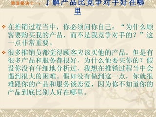 致富秘诀十一： 了解产品比竞争对手好在哪里 在推销过程当中，你必须问你自己：“为什么顾客要购买我的产品，而不是我竞争对手的？”这一点非常重要。 很多推销员都觉得顾客应该买他的产品。但是有很多产品和服务都很好，为什么他要买你的？假设你没有仔细地分析过，我想在推销过程当中会遇到很大的困难。假如没有做到这一点，你就很难跟你的产品和服务谈恋爱，因为你不知道你的产品到底比别人好在哪里。  