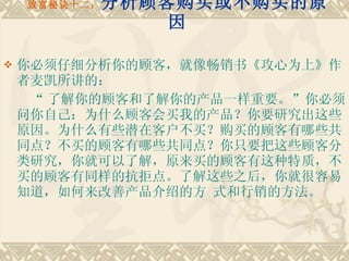 致富秘诀十二： 分析顾客购买或不购买的原因 你必须仔细分析你的顾客，就像畅销书《攻心为上》作者麦凯所讲的： “ 了解你的顾客和了解你的产品一样重要。”你必须问你自己：为什么顾客会买我的产品？你要研究出这些原因。为什么有些潜在客户不买？购买的顾客有哪些共同点？不买的顾客有哪些共同点？你只要把这些顾客分类研究，你就可以了解，原来买的顾客有这种特质，不买的顾客有同样的抗拒点。了解这些之后，你就很容易知道，如何来改善产品介绍的方 式和行销的方法。 