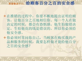 致富秘诀十三： 给顾客百分之百的安全感 在推销的过程中，你要不断地提出证明给顾客，让他百分之百地相信你。每一个人在做决定的时候，都会有恐惧感，他生怕做错决定，生怕他花的钱是错误的。所以你必须给他安全感。 你必须时常问你自己，当顾客在购买我的产品和服务的时候，我要怎样做才能给他百分之百的安全感？  