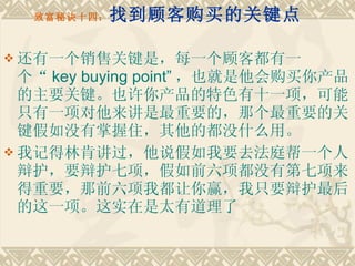 致富秘诀十四： 找到顾客购买的关键点    还有一个销售关键是，每一个顾客都有一个“ key buying point” ，也就是他会购买你产品的主要关键。也许你产品的特色有十一项，可能只有一项对他来讲是最重要的，那个最重要的关键假如没有掌握住，其他的都没什么用。 我记得林肯讲过，他说假如我要去法庭帮一个人辩护，要辩护七项，假如前六项都没有第七项来得重要，那前六项我都让你赢，我只要辩护最后的这一项。这实在是太有道理了 