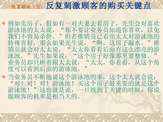 致富秘诀十五： 反复刺激顾客的购买关键点 例如卖房子，假如有一对夫妻去看房子，先生会对喜欢游泳池的太太说，“你不要让业务员知道你喜欢，以免我们不容易杀价。”但若推销员已看出太太对游泳池的特殊喜好，那么如果先生说，“啊，这房子漏水。”推销员就会对太太说，“太太你看看后面有这么漂亮的游泳池。”先生如果说：“这个房子好像那里要整修。”业务员却只顾着跟太太说，“太太，你看看，从这个角度可以看到后面的游泳池。” 当业务员不断地说这个游泳池的事，这个太太就会说：“对！对！对！游泳池！买这个房子最重要的就是这个游泳池！”这也就是说，一旦找到了关键的时候，你说服顾客的机率是相当大的。 