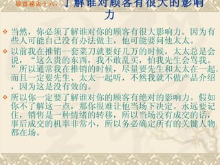 致富秘诀十六： 了解谁对顾客有很大的影响力 当然，你必须了解谁对你的顾客有很大影响力。因为有些人可能自己没有办法做主，他可能要问他太太。 以前我在推销一套菜刀就要好几万的时候，太太总是会说，“这么贵的东西，我不敢乱买，怕我先生会骂我。”所以通常我在推销的时候，尽量要先生和太太在一起。而且一定要先生、太太一起听，不然我就不做产品介绍，因为这是没有效的。　　 所以你一定要了解谁对你的顾客有绝对的影响力。假如你不了解这一点，那你很难让他当场下决定。永远要记住，销售是一种情绪的转移，所以当场没有成交的话，事后成交的机率非常小，所以务必确定所有的关键人物都在场。 