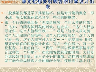 致富秘诀十八： 事先把想要给顾客的印象设计出来 一般推销员都是学了推销技巧，但是对行销的概念一窍不通，所以我现在就来分享一些行销的概念。 第一个行销的概念是“你要给顾客一个什么样的印象？”比如，当顾客谈到我的时候，他会说：“这个人很忠厚老实，这个人值得信赖……”或是“这个人很礼貌，这个人介绍的产品很棒，这个人的态度很好，这个人的穿着一流，这个人非常讨人喜欢……”你要事先 把你想要给顾客的印象设计出来，写在一张白纸上，每一天反复看，并且问自己：“我每一天可以做哪些事情来符合这样的一个印象？”如此顾客提到你的时候，大部分会说较好的事情，而不是不好的事情。这样的良好印象就可能会造成顾客大量的辗转介绍，使顾客主动上门。 