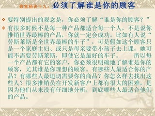 致富秘诀十九： 必须了解谁是你的顾客 要特别提出的观念是，你必须了解“谁是你的顾客？” 有很多时候不是每一种产品都适合每一个人，不是说你推销世界最棒的产品，你就一定会成功。比如有人说“劳斯莱斯是全世界最棒的车子”，可是假如这个顾客只是一个家庭主妇、或只是母亲要带小孩子去上课，她可能不需要劳斯莱斯，即使它是最好的车子。　　所以每一个产品都有它的客户，你必须很明确地了解谁是你的顾客，尤其谁是你理想的顾客。有哪些人最适合你的产品？有哪些人最迫切需要你的商品？你怎么样去找出这些人？很多推销员在开发新客户上都有很大的困难，是因为他们从来没有仔细地分析，到底哪些人最适合他们的产品。 