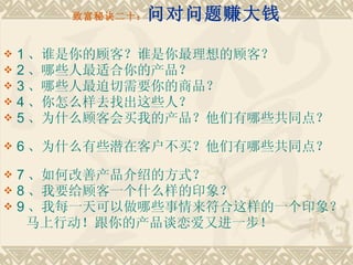 致富秘诀二十： 问对问题赚大钱 1 、谁是你的顾客？谁是你最理想的顾客？ 2 、哪些人最适合你的产品？　　 3 、哪些人最迫切需要你的商品？　　 4 、你怎么样去找出这些人？　　 5 、为什么顾客会买我的产品？他们有哪些共同点？　　 6 、为什么有些潜在客户不买？他们有哪些共同点？　　 7 、如何改善产品介绍的方式？　　 8 、我要给顾客一个什么样的印象？　　 9 、我每一天可以做哪些事情来符合这样的一个印象？ 　 　马上行动！跟你的产品谈恋爱又进一步！ 