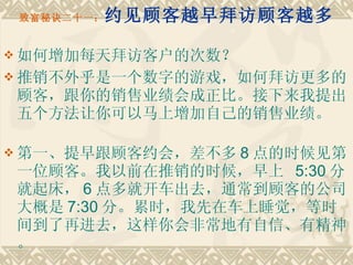 致富秘诀二十一： 约见顾客越早拜访顾客越多 如何增加每天拜访客户的次数？ 推销不外乎是一个数字的游戏，如何拜访更多的顾客，跟你的销售业绩会成正比。接下来我提出五个方法让你可以马上增加自己的销售业绩。　　 第一、提早跟顾客约会，差不多 8 点的时候见第一位顾客。我以前在推销的时候，早上  5:30 分就起床， 6 点多就开车出去，通常到顾客的公司大概是 7:30 分。累时，我先在车上睡觉，等时间到了再进去，这样你会非常地有自信、有精神。 