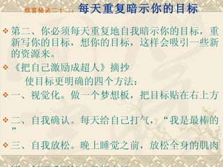 致富秘诀二十二： 每天重复暗示你的目标 第二、你必须每天重复地自我暗示你的目标，重新写你的目标，想你的目标，这样会吸引一些新的资源来。 《把自己激励成超人》摘抄　　 使目标更明确的四个方法：　　 一、视觉化。做一个梦想板，把目标贴在右上方　 二、自我确认。每天给自己打气，“我是最棒的”　　 三、自我放松。晚上睡觉之前，放松全身的肌肉　　 四、每天手写核心目标十遍。 