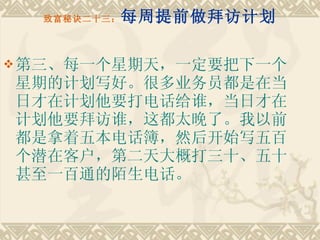 致富秘诀二十三： 每周提前做拜访计划 第三、每一个星期天，一定要把下一个星期的计划写好。很多业务员都是在当日才在计划他要打电话给谁，当日才在计划他要拜访谁，这都太晚了。我以前都是拿着五本电话簿，然后开始写五百个潜在客户，第二天大概打三十、五十甚至一百通的陌生电话。 