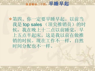 致富秘诀二十四： 早睡早起 第四、你一定要早睡早起。以前当我是 top sales （顶尖推销员）的时候，我在晚上十二点以前睡觉，早上五点半起床。这是我以前在做推销的时候。现在工作不一样，自然时间分配也不一样。 
