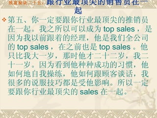 致富秘诀二十五： 跟行业最顶尖的销售员在一起 第五、你一定要跟你行业最顶尖的推销员在一起。我之所以可以成为 top sales ，是因为我以前跟着的经理，他是我们全公司的 top sales ，在之前也是 top sales 。他只比我大一岁，那时他才二十二岁，我二十一岁。因为看到他种种成功的习惯，他如何地自我操练，他如何跟顾客谈话，我很多的说服技巧都是受他影响。所以一定要跟你行业最顶尖的 sales 在一起。   