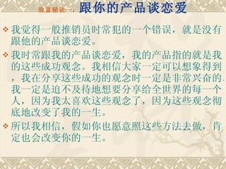 致富秘诀一： 跟你的产品谈恋爱 我觉得一般推销员时常犯的一个错误，就是没有跟他的产品谈恋爱。 我时常跟我的产品谈恋爱，我的产品指的就是我的这些成功观念。我相信大家一定可以想象得到，我在分享这些成功的观念时一定是非常兴奋的。我一定是迫不及待地想要分享给全世界的每一个人，因为我太喜欢这些观念了，因为这些观念彻底地改变了我的一生。 所以我相信，假如你也愿意照这些方法去做，肯定也会改变你的一生。 