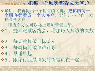 致富秘诀二十六： 把每一个顾客都看成大客户 最后，我再提出一个销售的关键， 把你的每一个顾客都看成一个大客户 。记住，小户有一天也会变大户。 哪五个方法可以马上增加销售业绩：　　 1 、提早跟顾客约会，增加每天拜访的次数　　 2 、每天重复做目标暗示 3 、每周提前做拜访计划 4 、早睡早起 5 、跟你行业最顶尖的销售员在一起 