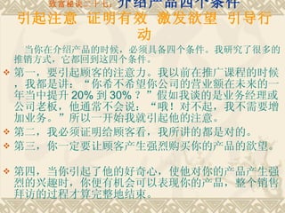 致富秘诀二十七： 介绍产品四个条件 引起注意 证明有效 激发欲望 引导行动 当你在介绍产品的时候，必须具备四个条件。我研究了很多的推销方式，它都回到这四个条件。 第一，要引起顾客的注意力。我以前在推广课程的时候，我都是讲：“你希不希望你公司的营业额在未来的一年当中提升 20% 到 30% ？”假如我谈的是业务经理或公司老板，他通常不会说：“哦！对不起，我不需要增加业务。”所以一开始我就引起他的注意。　　 第二，我必须证明给顾客看，我所讲的都是对的。　　 第三，你一定要让顾客产生强烈购买你的产品的欲望。　　 第四，当你引起了他的好奇心，使他对你的产品产生强烈的兴趣时，你便有机会可以表现你的产品，整个销售拜访的过程才算完整地结束。 