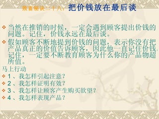 致富秘诀二十八： 把价钱放在最后谈 当然在推销的时候，一定会遇到顾客提出价钱的问题。记住，价钱永远在最后谈。 假如顾客不断地提到价钱的问题，表示你没有把产品真正的价值告诉顾客，因此他一直记住价钱。记住，一定要不断教育顾客为什么你的产品物超所值。 马上行动　　 1 、我怎样引起注意？　　 2 、我怎样证明有效？　　 3 、我怎样让顾客产生购买欲望？　　 4 、我怎样表现产品？ 