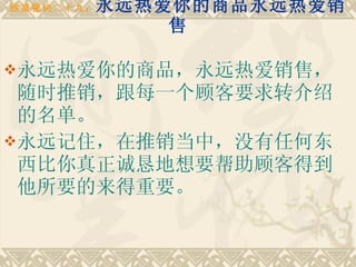 致富秘诀二十九： 永远热爱你的商品永远热爱销售 永远热爱你的商品，永远热爱销售，随时推销，跟每一个顾客要求转介绍的名单。 永远记住，在推销当中，没有任何东西比你真正诚恳地想要帮助顾客得到他所要的来得重要。   