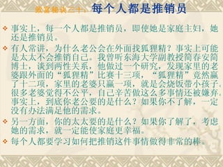 致富秘诀三十： 每个人都是推销员 事实上，每一个人都是推销员，即使她是家庭主妇，她还是推销员。 有人常讲，为什么老公会在外面找狐狸精？事实上可能是太太不会推销自己。我曾听东海大学副教授简春安简博士，谈到两性关系，他做过一个研究，发现家里的老婆跟外面的“狐狸精”比赛十三项，“狐狸精”竟然赢了十二项，家里的老婆只赢一项，就是会烧饭带小孩子。很多老婆觉得不公平，自己辛苦做这么多事情还被嫌弃。事实上，到底你老公要的是什么？如果你不了解，一定没有办法满足他的需求。　　 另一方面，你的太太要的是什么？如果你了解了，考虑她的需求，就一定能使家庭更幸福。　　 每个人都要学习如何把推销这件事情做得非常的棒。 