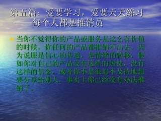 第五篇：爱要学习，爱要天天练习  ——每个人都是推销员  当你不觉得你的产品或服务是这么有价值的时候，你任何的产品都推销不出去。因为说服是信心的传递，是情绪的转移，假如你对自己的产品没有这样的热忱，没有这样的信念，或者你不是很迫不及待地想要分享给别人，事实上你已经没有办法推销了。   