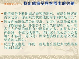 致富秘诀三十一： 找出能满足顾客需求的关键 推销就是不断地满足顾客的需求。在满足顾客的需求之前，你必须先找出他的需求到底是什么？ 假设你知道你老公的需求，知道什么对他最重要，你能满足他，那他会不会长久跟你在一起？很多男人希望的就是有个温柔的太太，如果太太凶神恶煞，不做其他事情，请问这个老公会不会要她？不容易，是不是？因为老婆没有把老公所需要的加以满足。　　 反过来说也是一样的，就是老公要把太太所需要的加以满足。 