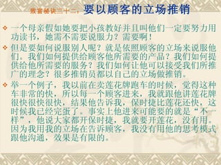 致富秘诀三十二： 要以顾客的立场推销 一个母亲假如她要把小孩教好并且叫他们一定要努力用功读书，她需不需要说服力？需要啊！ 但是要如何说服别人呢？就是依照顾客的立场来说服他们。我们如何提供给顾客他所需要的产品？我们如何提供给他所需要的服务？我们如何让他可以接受我们所推广的理念？很多推销员都以自己的立场做推销。　　 举一个例子，我以前在卖莲花牌跑车的时候，觉得这种车非常的快，所以每一个顾客进来，我就跟他讲莲花牌很快很快很快，结果他告诉我，保时捷比莲花还快，这时候我已经完蛋了。事实上他进来可能要的就是“不一样”，他说大家都开保时捷，我就要开莲花，没有用。因为我用我的立场在告诉顾客，我没有用他的思考模式跟他沟通，效果是有限的。 