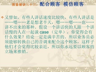 致富秘诀三十三： 配合顾客 模仿顾客 又譬如，有些人讲话速度比较快，有些人讲话是……嗯……老是想老半天，嗯……嗯……也……讲不出来的那种。假设一个讲话快的人跟一个讲话慢的人在一起谈 case （定单），你觉得会有什么效果？结论一定是满辛苦的。所以业务员必须能够转换自己的音调来配合这个顾客，这样子他们才会觉得比较亲近，所以你永远要以顾客的立场来推销。 