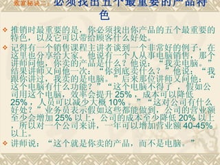 致富秘诀二： 必须找出五个最重要的产品特色    推销时最重要的是，你必须找出你产品的五个最重要的特色，以及它可以带给顾客什么好处。 记得有一个销售课程主讲者谈到一个非常好的例子，在这里也分享给大家。他说有一个人从事电脑销售，那个讲师问他，你卖的产品是什么？他说：“我卖电脑。”结果讲师又问他一次：“你到底卖什么？”他说：“我跟你讲过，我卖的是电脑。”后来那位讲师又问他：“这个电脑有什么功能？”“这个电脑不得了 ，假如公司用这个电脑，效率会提升 25% ，成本可以降低 25% ，人员可以减少大概 10% 。”“这对公司有什么好处？”业务员表示假如这些都能做到，公司的营业额至少会增加 25% 以上，公司的成本至少降低 20% 以上，所以对一个公司来讲，一年可以增加营业额 40-45% 以上。　　 讲师说：“这个就是你卖的产品，而不是电脑。” 