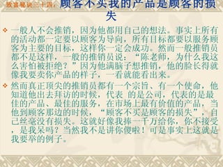 致富秘诀三十四： 顾客不买我的产品是顾客的损失 一般人不会推销，因为他都用自己的想法。事实上所有的活动都一定要以顾客为导向，所有目标都要以服务顾客为主要的目标，这样你一定会成功。然而一般推销员都不是这样，一般的推销员说：“陈老师，为什么我这么害怕被拒绝？”因为他满脑子想推销，他的脸长得就像我要卖你产品的样子，一看就能看出来。 然而真正顶尖的推销员都有一个宗旨、有一个使命，他知道他出去拜访的时候，代表 的是公司，代表的是最佳的产品、最佳的服务，在市场上最有价值的产品，当他到顾客那边的时候，“顾客不买是顾客的损失”，自己丝毫没有损失。这就好像我捧一千万给你，你不接受，是我呆吗？当然我不是讲你傻啦！可是事实上这就是我要举的例子。 