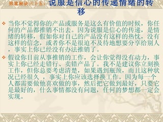 致富秘诀三十五： 说服是信心的传递情绪的转移 当你不觉得你的产品或服务是这么有价值的时候，你任何的产品都推销不出去。因为说服是信心的传递，是情绪的转移，假如你对自己的产品没有这样的热忱，没有这样的信念，或者你不是很迫不及待地想要分享给别人，事实上你已经没有办法推销了。 假设你目前从事推销的工作，会让你觉得没有动力，事实上你已经走错行、卖错产品了。我不是建议你立刻换工作，但你总要考虑清楚，如果遇到瓶颈，而且这种状况已经很久 ，事实上你应该选择换工作。因为每一个人都需要做他喜欢做的事，然后把它做到最好，只要它是最好的，什么事情都没有问题，任何的梦想都一定会实现。 