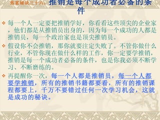 致富秘诀三十六： 推销是每个成功者必备的条件 每一个人一定要把推销学好，你看看这些顶尖的企业家，他们都是从推销员出身的，因为每一个成功的人都是推销员，每一个政治家也是顶尖推销员。 假设你不会推销，那你就要注定失败了。不管你做什么行业，不管你现在做什么样的工作，你一定要学推销，推销是每一个成功者必备的条件，也是你我必须不断学习、不断磨练的。　　 再提醒你一次， 每一个人都是推销员， 每一个人都要学推销 ，所有的推销书籍都要看，所有的推销课程都要上，千万不要错过任何一次学习机会，这就是成功的秘诀。 