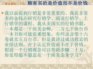 致富秘诀三十七： 顾客买的是价值而不是价钱 我以前提到行销是非常重要的。我花非常多的金钱在研究行销学、阅读行销学、上行销学的课程。我从美国买的行销书籍，一本都是一千块美金啊，二万七千块台币一本书你可能很难想象，有些录音带十六卷就卖五万台币。但是我讲过成功致富的业绩法则，在于认定价值而不在于价钱。假设一个行销观念可以帮助多赚二十万，你觉得愿不愿意花一千块美金来学习？ 