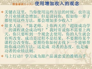 致富秘诀三十八： 使用增加收入的观念 关键在这里，当你使用这些方法的时候，也许这个月业绩就会增加。但是请问你，假如你一辈子都使用这些方法，那会增加多少收入？ 很多人说：“陈老师，上你两天的‘超级成功学’的课程就会成功吗？”我时常说你不需要上两天，你只要听到一个观念去使用，你的人生就会有所改变。成功是过程不是结果，不要期待某个课程会改变你，要期待你如何去找下一个能够帮助你成功的方法，这是成 功者的态度，也是成功者的业绩法则。 马上行动！学习成为跟产品谈恋爱的推销高手 