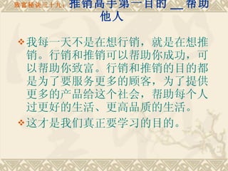 致富秘诀三十九： 推销高手第一目的 __ 帮助他人 我每一天不是在想行销，就是在想推销。行销和推销可以帮助你成功，可以帮助你致富。行销和推销的目的都是为了要服务更多的顾客，为了提供更多的产品给这个社会，帮助每个人过更好的生活、更高品质的生活。 这才是我们真正要学习的目的。 