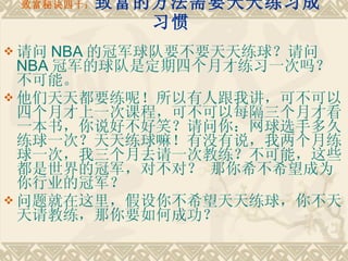 致富秘诀四十： 致富的方法需要天天练习成习惯 请问 NBA 的冠军球队要不要天天练球？请问 NBA 冠军的球队是定期四个月才练习一次吗？不可能。 他们天天都要练呢！所以有人跟我讲，可不可以四个月才上一次课程，可不可以每隔三个月才看一本书，你说好不好笑？请问你：网球选手多久练球一次？天天练球嘛！有没有说，我两个月练球一次，我三个月去请一次教练？不可能，这些都是世界的冠军，对不对？ 那你希不希望成为你行业的冠军？　　 问题就在这里，假设你不希望天天练球，你不天天请教练，那你要如何成功？ 