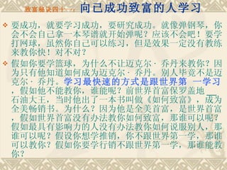 致富秘诀四十一： 向已成功致富的人学习 要成功，就要学习成功，要研究成功。就像弹钢琴，你会不会自己拿一本琴谱就开始弹呢？应该不会吧！要学打网球，虽然你自己可以练习，但是效果一定没有教练来教你快！对不对？ 假如你要学篮球，为什么不让迈克尔 ·  乔丹来教你？因为只有他知道如何成为迈克尔 ·  乔丹。别人毕竟不是迈克尔 ·  乔丹。 学习最快速的方式是跟世界第 一学习 ，假如他不能教你，谁能呢？前世界首富保罗盖地 __ 石油大王，当时他出了一本书叫做《如何致富》，成为全美畅销书。为什么？因为他是全美首富，是世界首富，假如世界首富没有办法教你如何致富，那谁可以呢？假如最具有影响力的人没有办法教你如何说服别人，那谁可以呢？假设你想学推销，你不跟世界第一学，那谁可以教你？假如你要学行销不跟世界第一学，那谁能教你？ 