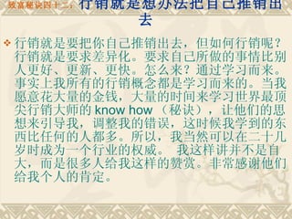 致富秘诀四十二： 行销就是想办法把自己推销出去 行销就是要把你自己推销出去，但如何行销呢？行销就是要求差异化。要求自己所做的事情比别人更好、更新、更快。怎么来？通过学习而来。 事实上我所有的行销概念都是学习而来的。当我愿意花大量的金钱，大量的时间来学习世界最顶尖行销大师的 know how （秘诀），让他们的思想来引导我，调整我的错误，这时候我学到的东西比任何的人都多。所以，我当然可以在二十几岁时成为一个行业的权威。 我这样讲并不是自大，而是很多人给我这样的赞赏。非常感谢他们给我个人的肯定。 