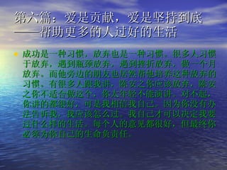 第六篇：爱是贡献，爱是坚持到底 ——帮助更多的人过好的生活  成功是一种习惯，放弃也是一种习惯。很多人习惯于放弃，遇到瓶颈放弃，遇到挫折放弃，做一个月放弃。而他旁边的朋友也居然帮他培养这种放弃的习惯。有很多人跟我讲，陈安之你应该放弃，陈安之你不适合做这个，你太年轻不能演讲。对不起，你讲的都很好，可是我相信我自己。因为你没有办法告诉我，我应该怎么过。我自己才可以决定我要过什么样的生活。每个人的意见都很好，但最终你必须为你自己的生命负责任。   
