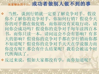 致富秘诀四十三： 成功者做别人做不到的事   当然，谈到行销就一定要了解竞争对手。假设你不了解你的竞争对手，你如何行销？假设今天你的对手都在做促销，而你却没有采取行动，请问你会成功吗？假设你的竞争对手每年读四百本书，而你只读一本，请问这会不会有影响？有多大的影响？假设你的竞争对手都在学行销而你都不知道呢？假设你的竞争对手天天在学说服力而你没有呢？那会有什么结果呢？我看会被这个时代所淘汰了。 反过来说，假如大家都没有学，而你知道呢？ 