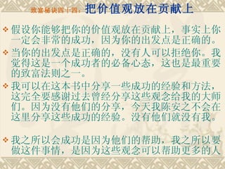 致富秘诀四十四： 把价值观放在贡献上 假设你能够把你的价值观放在贡献上，事实上你一定会非常的成功，因为你的出发点是正确的。 当你的出发点是正确的，没有人可以拒绝你。我觉得这是一个成功者的必备心态，这也是最重要的致富法则之一。　　 我可以在这本书中分享一些成功的经验和方法，这完全要感谢过去曾经分享这些观念给我的大师们。因为没有他们的分享，今天我陈安之不会在这里分享这些成功的经验。没有他们就没有我。　　 我之所以会成功是因为他们的帮助，我之所以要做这件事情，是因为这些观念可以帮助更多的人 
