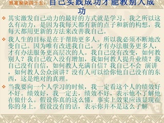 致富秘诀四十五： 自己实践成功才能教别人成功 其实激发自己动力的最好的方式就是学习。我之所以这么有动力，是因为我每天都有新的点子和新的构想，我每天都用更新的方法来改善我自己。 我人生的目标是在于帮助更多人。所以我必须不断地改变自己。因为唯有改进我自己，才有办法服务更多人，才有办法服务更高层次的人。我自己没有改变，如何教别人？我自己收入没有增加，我如何教人提升业绩？我自己没有自信，如何教人充满自信？我自己不会 演讲，如何教人公众演讲？没有人可以给你他自己没有的东西，这是绝对的真理。　　 当我要向一个人学习的时候，我一定看这个人的绩效好不好。绩效好，我一定去，绩效不好，表示他不了解他在做什么。假设你真的这么懂，事实上效果应该显现在你的身上。假设没有的话，表示你并不是这么了解 