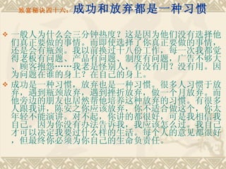 致富秘诀四十六： 成功和放弃都是一种习惯 一般人为什么会三分钟热度？这是因为他们没有选择他们真正要做的事情。而即使选择了你真正要做的事情，还是会有瓶颈。我以前换过十八份工作，每一次我都觉得老板有问题、产品有问题、制度有问题，广告不够大、顾客抱怨……我老是怪别人，有没有用？没有用。因为问题在谁的身上？在自己的身上。 成功是一种习惯，放弃也是一种习惯。很多人习惯于放弃，遇到瓶颈放弃，遇到挫折放弃，做一个月放弃。而他旁边的朋友也居然帮他培养这种放弃的习惯。有很多人跟我讲，陈安之你应该放弃，你不适合做这个，你太年轻不能演讲。对不起，你讲的都很好，可是我相信我自己。因为你没有办法告诉我，我应该怎么过。我自己才可以决定我要过什么样的生活。每个人的意见都很好，但最终你必须为你自己的生命负责任。 