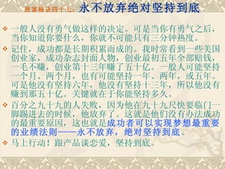 致富秘诀四十七： 永不放弃绝对坚持到底 一般人没有勇气做这样的决定。可是当你有勇气之后，当你知道你要什么，你就不可能只有三分钟热度。 记住，成功都是长期积累而成的。我时常看到一些美国创业家，成功杂志封面人物，创业最初五年全部赔钱，一毛不赚，创业第十三年赚了五十亿。一般人可能坚持一个月、两个月，也有可能坚持一年、两年，或五年。可是他没有坚持六年，他没有坚持十三年，所以他没有赚到那五十亿。关键就在于你能坚持多久。　　 百分之九十九的人失败，因为他在九十九尺快要临门一脚踢进去的时候，他放弃了。这就是他们没有办法成功的最重要原因，这也就是 成功者可以实现梦想最重要的业绩法则——永不放弃，绝对坚持到底 。 马上行动！跟产品谈恋爱，坚持到底。   
