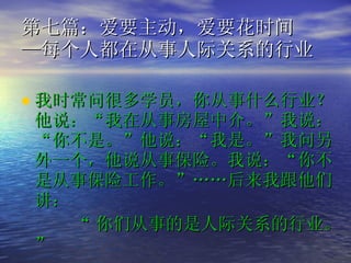 第七篇：爱要主动，爱要花时间 —每个人都在从事人际关系的行业  我时常问很多学员，你从事什么行业？他说：“我在从事房屋中介。”我说：“你不是。”他说：“我是。”我问另外一个，他说从事保险。我说：“你不是从事保险工作。”……后来我跟他们讲： “ 你们从事的是人际关系的行业。”   