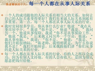致富秘诀四十八： 每一个人都在从事人际关系 一个人的成功跟他的人际关系有相当大的关系，如何让自己的人际关系变得更好？我们先来说人际关系到底有多重要。第一点，每一个人都在从事人际关系的行业。 我时常问很多学员，你从事什么行业？他说 “我在从事房屋中介。”我说“你不是。”他说“我是。”我问另一个，他说从事保险。我说“你不是从事保险工作。”他说“我是。”后来我又问另外一个学员，他说：“我从事电脑。”我说：“你不是。”他说：“我是。”他们开始很纳闷：“陈老师，我明明就是，为什么你说我不是？”我们开始辩论。后来我跟他们讲“你们从事的是人际关系的行业。”　　 每一个人都在从事人际关系的行业，有的人之所以会成功，因为有别人支持他。有的人会有收入，是因为别人愿意把钱付给他。 