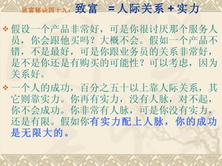 致富秘诀四十九： 致富  = 人际关系 + 实力 假设一个产品非常好，可是你很讨厌那个服务人员，你会跟他买吗？大概不会。假如一个产品不错，不是最好，可是你跟业务员的关系非常好，是不是你还是有购买的可能性？可以考虑，因为关系好。 一个人的成功，百分之五十以上靠人际关系，其它则靠实力。你再有实力，没有人脉，对不起，你不会成功。你非常有人脉，可是你没有实力，还是有限。假如你 有实力配上人脉，你的成功是无限大的。 