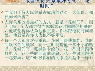 致富秘诀五十： 改善人际关系最好方式 “花时间” 当我们了解人际关系占成功的这么一大部份，那要如何改善？ 人际关系改善最好的方式，就是“花时间”。因为 , 每一个人都觉得当你愿意花时间跟他相处时，他就觉得你认为他很重要。你不跟他花时间相处，他就觉得你认为他不够重要。　　 每一个人都喜欢受重视。花时间跟他相处，花时间联络你的顾客，花一点时间送他一些小小的赠品，花时间写一张感谢卡给他，花一些时间跟他打电话，花一些时间跟他聚餐，花一些时间跟他一起郊游，这个时候你们的关系是不是不一样？ 