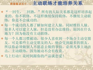 致富秘诀五十一： 主动联络才能培养关系 “ 一回生，二回熟，”所有的人际关系都是这样培养起来的。你不联络，不这样继续保持联络，不继续主动联络，你是不会成功的。 每一个成功的人都了解如何建立人脉，同时维持人脉。很多人可以建立人脉，但是没有办法维持，原因在什么地方？因为他没有主动联络。　　 每一个人都习惯被动，很少人喜欢到一个场合主动交朋友。可是那些主动交朋友的人，他会交到最多的朋友。所以你必须做别人不愿意去做的事情。必须凡事主动出击，主动联络，因为被动不会有收获。 马上行动！花时间跟你的产品谈恋爱！ 