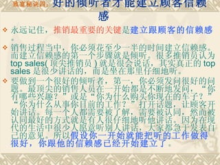 致富秘诀四： 好的倾听者才能建立顾客信赖感    永远记住， 推销最重要的关键 是 建立跟顾客的信赖感 。 销售过程当中，你必须花至少一半的时间建立信赖感。而建立信赖感的第一个步骤就是倾听。很多推销员认为 top sales( 顶尖推销员 ) 就是很会说话，其实真正的 top sales 是很少讲话的，而是坐在那里仔细地听。 要做到一个很好的倾听者，第一，你必须发问很好的问题。最顶尖的销售人员在一开始都是不断地发问，“你有哪些兴趣？”或是“你为什么购买你现在的车子？”“你为什么从事你目前的工作？”打开话题，让顾客开始讲话。每一个人都需要被了解，需要被认同，然而被认同最好的方式就是有人很仔细地听他讲话。因为在现代的生活中很少人愿意听别人讲话，大家都急于发表自己的意见。所以 假设你一开始就能把听的工作做得很好，你跟他的信赖感已经开始建立了 。 