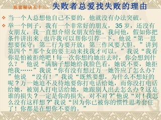 致富秘诀五十三： 失败者总爱找失败的理由 当一个人总想他自己不要的，他就没有办法突破。 举一个例子，我有一个非常好的朋友， 35 岁，还没有女朋友，我一直想介绍女朋友给他。我问他，假如你把条件讲出来 , 也许我可以帮你引荐一下。他说“第一思想要保守；第二行为要开放；第三作风要大胆。”讲到第四个“那个女的要主动来找我才可以。”我说“我看你是怕被拒绝吧 ! 每一次你想约她出去时，你会想到什么？”他说“满脑子想她给我脸色看，她说不要，她拒绝我……”我说“你有没有想过万一她答应了怎么办？”他说 “没有！”我说“既然要想，为什么不想好的呢 ? 万一她迫不及待地要你打电话给她，而你没打电话给她，被别人打电话给她，她跟别人出去怎么办 ? 这是谁的损失 ? 一定是你的损失，对不对 ?” 他说“对 ! 我怎么没有这样想 ?” 我说“因为你已被你的惯性思考套住了！你都是在想你不要的。” 