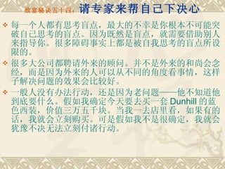 致富秘诀五十四： 请专家来帮自己下决心 每一个人都有思考盲点，最大的不幸是你根本不可能突破自己思考的盲点。因为既然是盲点，就需要借助别人来指导你。很多障碍事实上都是被自我思考的盲点所设限的。 很多大公司都聘请外来的顾问。并不是外来的和尚会念经，而是因为外来的人可以从不同的角度看事情，这样子解决问题的效果会比较好。　　 一般人没有办法行动，还是因为老问题——他不知道他到底要什么。假如我确定今天要去买一套 Dunhill 的蓝色西装，价值三万五千块。当我一去店里看，如果有的话，我就会立刻购买。可是假如我不是很确定，我就会犹豫不决无法立刻付诸行动。 